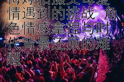 梅婷拍摄父母爱情遇到的挑战 角色情感拿捏与时代背景还原的难题